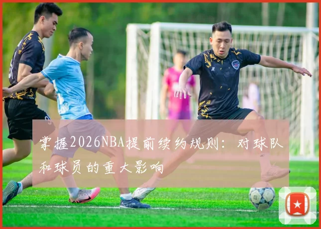 掌握2026NBA提前续约规则：对球队和球员的重大影响
