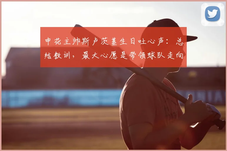 申花主帅斯卢茨基生日吐心声：总结教训，最大心愿是带领球队走向成功