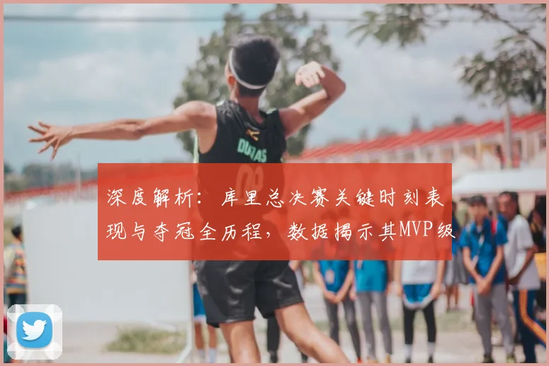 深度解析：库里总决赛关键时刻表现与夺冠全历程，数据揭示其MVP级贡献