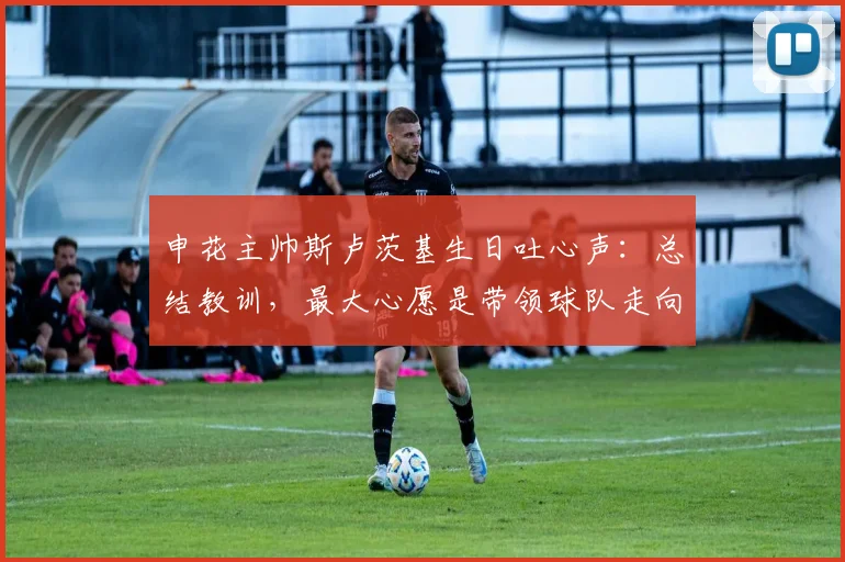 申花主帅斯卢茨基生日吐心声:总结教训,最大心愿是带领球队走向成功