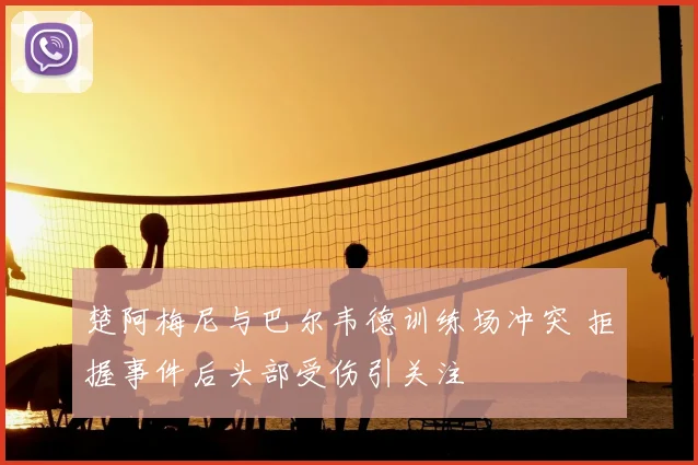 楚阿梅尼与巴尔韦德训练场冲突 拒握事件后头部受伤引关注