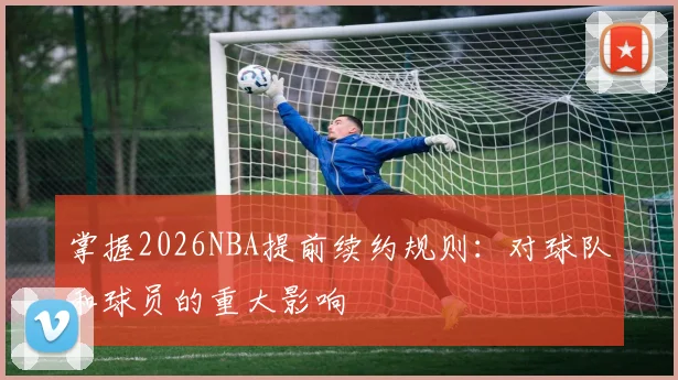 掌握2026NBA提前续约规则:对球队和球员的重大影响