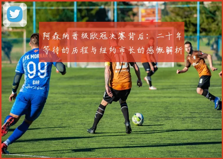 阿森纳晋级欧冠决赛背后:二十年等待的历程与纽约市长的感慨解析