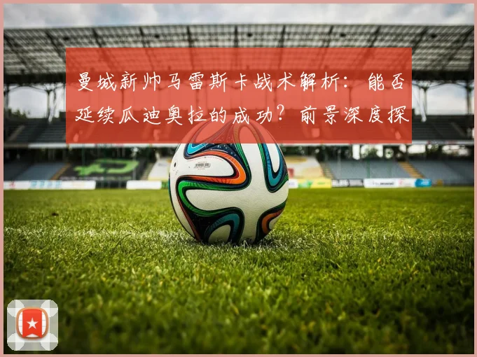 曼城新帅马雷斯卡战术解析：能否延续瓜迪奥拉的成功？前景深度探讨